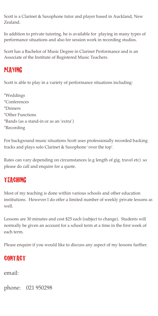 

Scott is a Clarinet & Saxophone tutor and player based in Auckland, New Zealand.
 
In addition to private tutoring, he is available for  playing in many types of performance situations and also for session work in recording studios.

Scott has a Bachelor of Music Degree in Clarinet Performance and is an Associate of the Institute of Registered Music Teachers.

Playing

Scott is able to play in a variety of performance situations including:

*Weddings
*Conferences
*Dinners
*Other Functions
*Bands (as a stand-in or as an ‘extra’)
*Recording

For background music situations Scott uses professionally recorded backing tracks and plays solo Clarinet & Saxophone ‘over the top’.  

Rates can vary depending on circumstances (e.g length of gig, travel etc)  so please do call and enquire for a quote.

Teaching

Most of my teaching is done within various schools and other education institutions.  However I do offer a limited number of weekly private lessons as well.  

Lessons are 30 minutes and cost $25 each (subject to change).  Students will normally be given an account for a school term at a time in the first week of each term.  

Please enquire if you would like to discuss any aspect of my lessons further.

Contact

email:      scottmcdowall@gmail.com

phone:    021 950298


